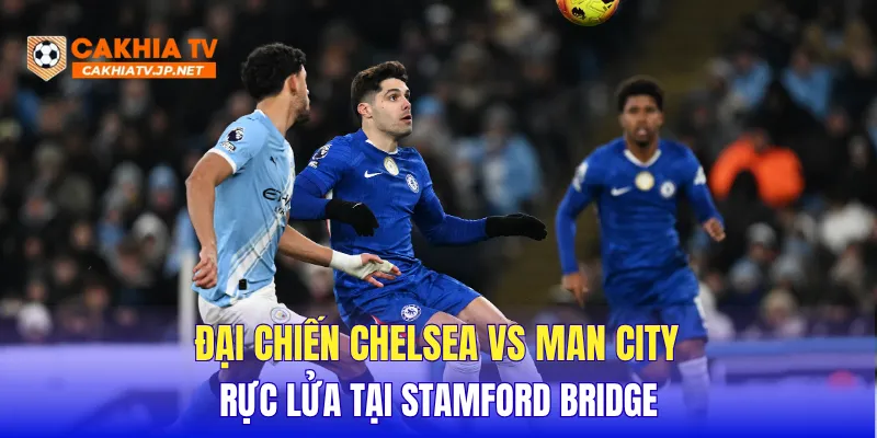 Đại chiến Chelsea vs Man City rực lửa tại Stamford Bridge